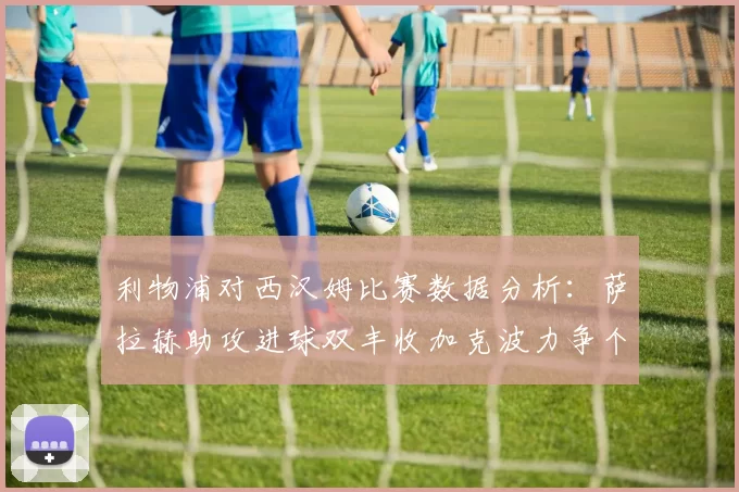利物浦对西汉姆比赛数据分析：萨拉赫助攻进球双丰收加克波力争个人职业生涯50球