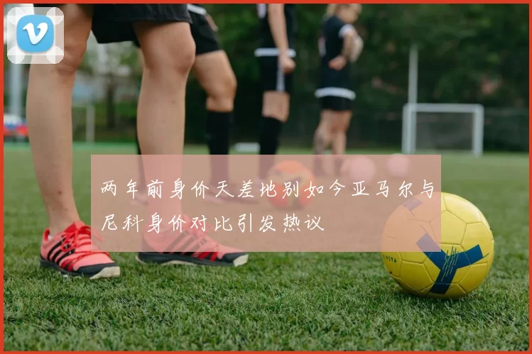 两年前身价天差地别如今亚马尔与尼科身价对比引发热议