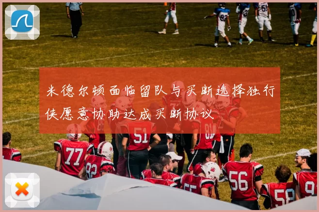 米德尔顿面临留队与买断选择独行侠愿意协助达成买断协议