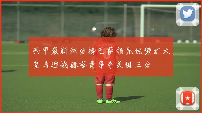 西甲最新积分榜巴萨领先优势扩大皇马迎战赫塔费争夺关键三分
