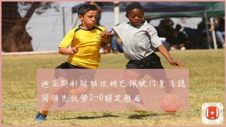 迪亚斯补时助攻姆巴佩破门皇马稳固领先优势2-0锁定胜局
