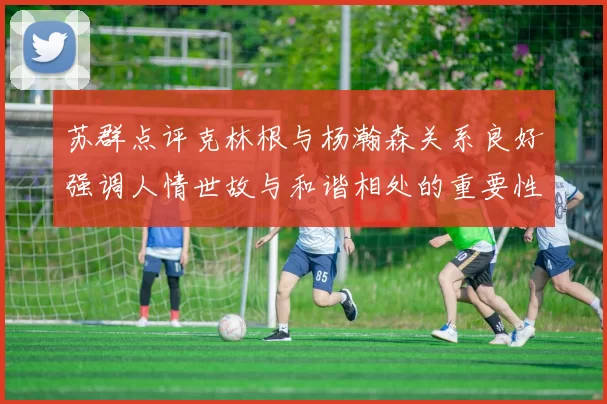 苏群点评克林根与杨瀚森关系良好强调人情世故与和谐相处的重要性